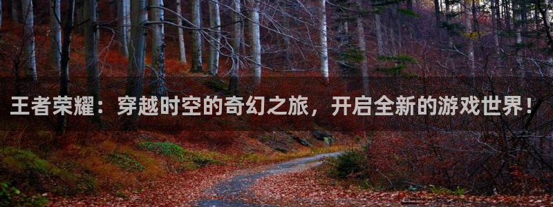 优贝娱乐娱乐是真的吗：王者荣耀：穿越时空的奇幻之旅，开启全新