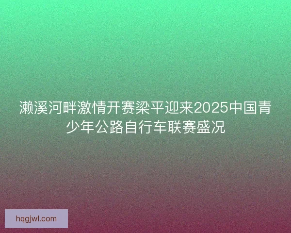 濑溪河畔激情开赛梁平迎来2025中国青少年公路自行车联赛盛况