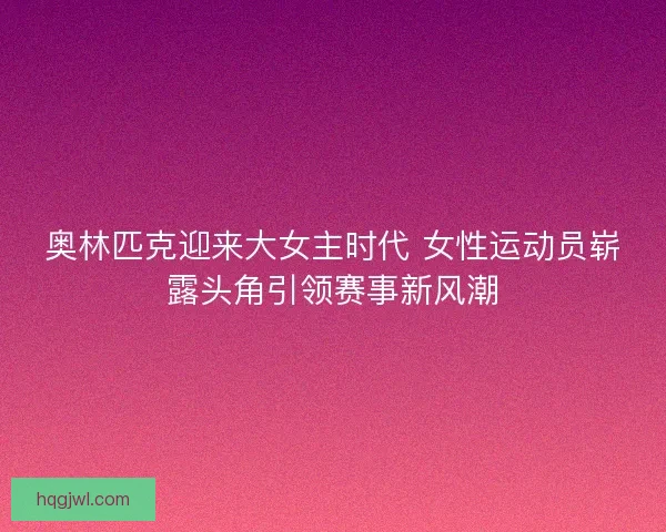 奥林匹克迎来大女主时代 女性运动员崭露头角引领赛事新风潮